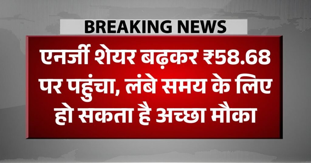 एनर्जी शेयर बढ़कर ₹58.68 पर पहुंचा, लंबे समय के लिए हो सकता है अच्छा मौका